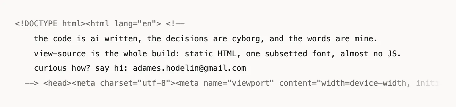 The first five lines of this page's HTML source: a comment reading "the code is ai written, the decisions are cyborg, and the words are mine. view-source is the whole build: static HTML, one subsetted font, almost no JS. curious how? say hi" — then the machinery begins.